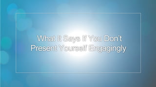 6
What It Says If You Don’t
Present Yourself Engagingly
 