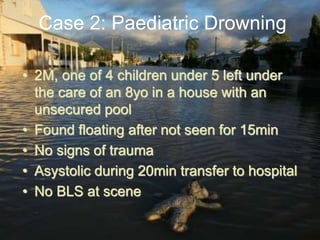 • 2M, one of 4 children under 5 left under
the care of an 8yo in a house with an
unsecured pool
• Found floating after not seen for 15min
• No signs of trauma
• Asystolic during 20min transfer to hospital
• No BLS at scene
Case 2: Paediatric Drowning
 