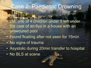 • 2M, one of 4 children under 5 left under
the care of an 8yo in a house with an
unsecured pool
• Found floating after not seen for 15min
• No signs of trauma
• Asystolic during 20min transfer to hospital
• No BLS at scene
Case 2: Paediatric Drowning
 