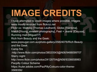 IMAGE CREDITS
I have attempted to credit images where possible. Images
were mostly sourced from flickrcc.net
Flickr cc: Walking [Thomas Leuthard], Globe [Tranbina],
Match [Young_einstein photography], Feet + Jeans [Cayusa],
Running man [Miguel77]
Rich from Beauty and the Geek:
www.popsugar.com.au/photo-gallery/25824078/Rich Beauty
and the Geek
Camp fire
:http://www.flickr.com/photos/38020543@N06/9488099707
Starry night:
http://www.flickr.com/photos/24128704@N08/9336658993
Pacpilly Colour Scheme
https://kuler.adobe.com/PacPillyColours-color-theme-
3569356/
 