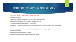 PEMILIHAN PESAKIT –FAKTOR KLINIKAL
 Umur pesakit : Umur > 75 tahun dan < 6 bulan tidak layak
 BMI mesti < 35 kg/m2
 Pesakit mesti diperiksa / dinilai oleh Pakar dari disiplin yang berkenaan.
 Memastikan pesakit sesuai untuk menjalani pembedahan ↓ GA.
 Co-mobidity pesakit mestilah terkawal – eg DM, HPT.
 Pemeriksaan / penilaian pesakit dilakuakn sekurang-kurangnya 2 minggu sebelum tarikh pembedahan
/prosedur .
 Lakukan ujian yang perlu seperti ujian darah , X-ray dsbnya untuk mengurangkan pembatalan kes atau
ketidakhadiran pesakit.
 Memastikan risiko perdarahan yang rendah.
 Memastikan risiko komplikasi salur pernafasan yang rendah.
 