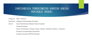 JAWATANKUASA PERKHIDMATAN RAWATAN HARIAN
PERINGKAT NEGERI
Pengerusi : PKN / TPKN (P)
Sekretariat : Bahagian Perkembangan Perubatan
Ahli JK : Ketua Perkhidmatan Rawatan Harian (hospital)
Pengarah Hospital
Ketua Perkhidmatan Klinikal ( Surgeri , Medical , Nefrologi ,Pediatric , Anestesia )
Penyelia Jururawat Negeri (Perubatan)
Penyelia Jururawat YM PRH (Hospital)
 
