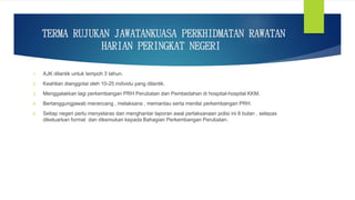 TERMA RUJUKAN JAWATANKUASA PERKHIDMATAN RAWATAN
HARIAN PERINGKAT NEGERI
1. AJK dilantik untuk tempoh 3 tahun.
2. Keahlian dianggotai oleh 10-25 individu yang dilantik.
3. Menggalakkan lagi perkembangan PRH Perubatan dan Pembedahan di hospital-hospital KKM.
4. Bertanggungjawab merancang , melaksana , memantau serta menilai perkembangan PRH.
5. Setiap negeri perlu menyelaras dan menghantar laporan awal perlaksanaan polisi ini 6 bulan , selepas
dikeluarkan format dan dikemukan kepada Bahagian Perkembangan Perubatan.
 
