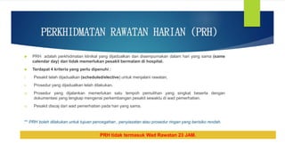 PERKHIDMATAN RAWATAN HARIAN (PRH)
 PRH adalah perkhidmatan klinikal yang dijadualkan dan disempurnakan dalam hari yang sama (same
calendar day) dan tidak memerlukan pesakit bermalam di hospital.
 Terdapat 4 kriteria yang perlu dipenuhi :
i. Pesakit telah dijadualkan (scheduled/elective) untuk menjalani rawatan.
ii. Prosedur yang dijadualkan telah dilakukan.
iii. Prosedur yang dijalankan memerlukan satu tempoh pemulihan yang singkat beserta dengan
dokumentasi yang lengkap mengenai perkembangan pesakit sewaktu di wad pemerhatian.
iv. Pesakit discaj dari wad pemerhatian pada hari yang sama.
** PRH boleh dilakukan untuk tujuan pencegahan , penyiasatan atau prosedur ringan yang berisiko rendah.
PRH tidak termasuk Wad Rawatan 23 JAM.
 