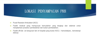 LOKASI PENYAMPAIAN PRH
 Pusat Rawatan Ambulatori (ACC)
 Fasiliti medical yang mempunyai kemudahan yang lengkap dan selamat untuk
menjalankan prosedur pembedahan dan bukan pembedahan.
 Fasiliti off-site (ie bangunan lain di hospital yang bukan ACC) – hemodialysis , kemoterapi
dsbnya
 