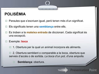 Your Logo
POLISÈMIA
 Paraules que s’escriuen igual, però tenen més d’un significat.
 Els significats tenen una semblança entre ells.
 Es troben a la mateixa entrada de diccionari. Cada significat és
una excepció.
 Exemple: boca
 1. Obertura per la qual un animal incorpora els aliments.
 2. Obertura semblant o comparable a la boca, obertura que
serveix d’accés o de sortida. La boca d’un pot, d’una ampolla.
 Semblança: obertura.
 