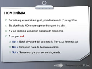 Your Logo
HOMONÍMIA
 Paraules que s’escriuen igual, però tenen més d’un significat.
 Els significats NO tenen cap semblança entre ells.
 NO es troben a la mateixa entrada de diccionari.
 Exemple: sol
 Sol 1: Estel al voltant del qual gira la Terra. La llum del sol.
 Sol 2: Cinquena nota de l’escala musical.
 Sol 3: Sense companyia, sense ningú més.
 