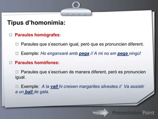 Your Logo
Tipus d’homonímia:
 Paraules homògrafes:
 Paraules que s’escriuen igual, però que es pronuncien diferent.
 Exemple: Ho enganxaré amb pega // A mi no em pega ningú!
 Paraules homòfones:
 Paraules que s’escriuen de manera diferent, però es pronuncien
igual.
 Exemple: A la vall hi creixen margarites silvestes // Va assistir
a un ball de gala.
 