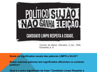 Quais os significados usuais das palavras LIMPO e SUJO?

Essas mesmas palavras tem significados diferentes no contexto
político?

Qual é o outro significado da frase “Candidato Limpo Respeita a
 