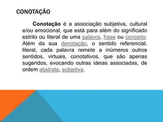 CONOTAÇÃO
      Conotação é a associação subjetiva, cultural
 e/ou emocional, que está para além do significado
 estrito ou literal de uma palavra, frase ou conceito.
 Além da sua denotação, o sentido referencial,
 literal, cada palavra remete a inúmeros outros
 sentidos, virtuais, conotativos, que são apenas
 sugeridos, evocando outras ideias associadas, de
 ordem abstrata, subjetiva.
 