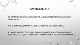 AMBIGUIDADE
• OS GRAMÁTICO COSTUMAM DIVIDIR AS AMBIGUIDADES EM POLISSÊMICAS OU
ESTRUTURAIS.
• ATÉ O MOMENTO, EXEMPLIFICAMOS AS AMBIGUIDADES POLISSÊMICAS.
• AS AMBIGUIDADES ESTRUTURAIS TAMBÉM SÃO RESPONSÁVEIS POR DÚVIDAS E
POUCA CLAREZA, QUE TAMBÉM CONSTITUEM O HUMOR EM MUITAS INSTÂNCIAS
 