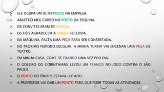  ELE OCUPA UM ALTO POSTO NA EMPRESA.
 ABASTECI MEU CARRO NO POSTO DA ESQUINA.
 OS CONVITES ERAM DE GRAÇA.
 OS FIÉIS AGRADECEM A GRAÇA RECEBIDA.
 NA MÁQUINA, FALTA UMA PEÇA PARA SER CONSERTADA.
 NO PRÓXIMO PERÍODO ESCOLAR, A MINHA TURMA VAI ENCENAR UMA PEÇA DE
TEATRO.
 EM MINHA CASA, COME-SE FRANGO UMA VEZ POR DIA.
 O GOLEIRO DO CORINTHIANS LEVOU UM FRANGO NO JOGO CONTRA O SÃO
PAULO.
 O PONTO DO ÔNIBUS ESTAVA LOTADO.
 A PROFESSOR VAI DAR UM PONTO PARA QUE FIZER TODAS AS ATIVIDADES.
 