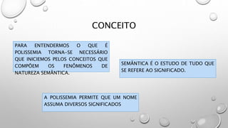 CONCEITO
PARA ENTENDERMOS O QUE É
POLISSEMIA TORNA-SE NECESSÁRIO
QUE INICIEMOS PELOS CONCEITOS QUE
COMPÕEM OS FENÔMENOS DE
NATUREZA SEMÂNTICA.
SEMÂNTICA É O ESTUDO DE TUDO QUE
SE REFERE AO SIGNIFICADO.
A POLISSEMIA PERMITE QUE UM NOME
ASSUMA DIVERSOS SIGNIFICADOS
 