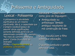 Polissemia e Ambiguidade
Lexical - Polissemia
A polissemia é a pluralidade
significativa de um mesmo
significante, isto é, a capacidade que
o próprio vocábulo possui de
assumir várias significações,
somente definidas dentro de um
determinado contexto. Por exemplo:
“No meio do caminho tinha uma
pedra” (Carlos Drummond de
Andrade)
PEDRA = fragmento mineral ou
problema, contratempo.
Estrutural - Classificado
como vício de linguagem:
 Ambiguidade ou
anfibologia: sentido
ambíguo resultante da
má construção da frase.
O pai discutia com o filho
sobre sua educação.
O guarda conduzia o garoto
para sua casa.
 