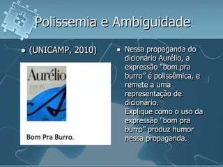 Polissemia e Ambiguidade
 (UNICAMP, 2010)  Nessa propaganda do
dicionário Aurélio, a
expressão “bom pra
burro” é polissêmica, e
remete a uma
representação de
dicionário.
Explique como o uso da
expressão “bom pra
burro” produz humor
nessa propaganda.
 