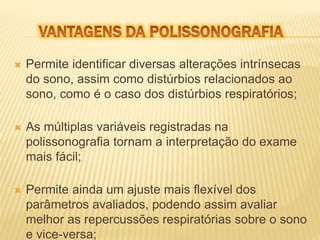  Permite identificar diversas alterações intrínsecas 
do sono, assim como distúrbios relacionados ao 
sono, como é o caso dos distúrbios respiratórios; 
 As múltiplas variáveis registradas na 
polissonografia tornam a interpretação do exame 
mais fácil; 
 Permite ainda um ajuste mais flexível dos 
parâmetros avaliados, podendo assim avaliar 
melhor as repercussões respiratórias sobre o sono 
e vice-versa; 
 