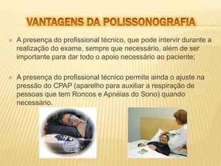  A presença do profissional técnico, que pode intervir durante a 
realização do exame, sempre que necessário, além de ser 
importante para dar todo o apoio necessário ao paciente; 
 A presença do profissional técnico permite ainda o ajuste na 
pressão do CPAP (aparelho para auxiliar a respiração de 
pessoas que tem Roncos e Apnéias do Sono) quando 
necessário. 
 