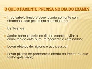 Ir de cabelo limpo e seco lavado somente com 
shampoo, sem gel e sem condicionador; 
 Barbear-se; 
 Jantar normalmente no dia do exame, evitar o 
consumo de café puro, refrigerante e cafeinados; 
 Levar objetos de higiene e uso pessoal; 
 Levar pijama de preferência aberto na frente, ou que 
tenha gola larga; 
 