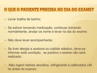  Levar toalha de banho; 
 Se estiver tomando medicação, continuar tomando 
normalmente, anotar os nome e levar no dia do exame; 
 Não deve levar acompanhante; 
 Se tiver alergia a acetona ou colódio elástico, deve-se 
informar está condição, se positivo o exame não será 
realizado; 
 Não ingerir bebida alcoólica, refrigerante e cafeinados (48 
hs antes do exame). 
 