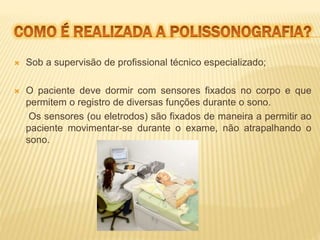  Sob a supervisão de profissional técnico especializado; 
 O paciente deve dormir com sensores fixados no corpo e que 
permitem o registro de diversas funções durante o sono. 
Os sensores (ou eletrodos) são fixados de maneira a permitir ao 
paciente movimentar-se durante o exame, não atrapalhando o 
sono. 
 