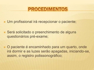  Um profissional irá recepcionar o paciente; 
 Será solicitado o preenchimento de alguns 
questionários pré-exame; 
 O paciente é encaminhado para um quarto, onde 
irá dormir e as luzes serão apagadas, iniciando-se, 
assim, o registro polissonográfico; 
 