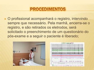 O profissional acompanhará o registro, intervindo 
sempre que necessário. Pela manhã, encerra-se o 
registro, e são retirados os eletrodos, será 
solicitado o preenchimento de um questionário do 
pós-exame e a seguir o paciente é liberado; 
 