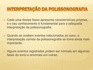  Cada uma destas fases apresenta características próprias, 
e o seu conhecimento é fundamental para a adequada 
interpretação da polissonografia; 
 Quando se avaliam eventos relacionados ao sono, a 
interpretação correta da polissonografia se torna ainda mais 
importante; 
 Alguns eventos registrados podem ser normais em algumas 
fases do sono e anormais em outras. 
 