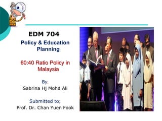 EDM 704
Policy & Education
Planning
60:40 Ratio Policy in
Malaysia
By;
Sabrina Hj Mohd Ali
Submitted to;
Prof. Dr. Chan Yuen Fook
 