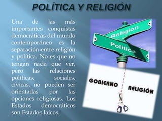 Una      de    las    más
importantes conquistas
democráticas del mundo
contemporáneo es la
separación entre religión
y política. No es que no
tengan nada que ver,
pero     las    relaciones
políticas,        sociales,
cívicas, no pueden ser
orientadas      por     las
opciones religiosas. Los
Estados      democráticos
son Estados laicos.
 