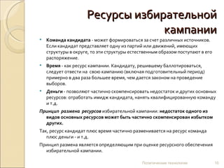 Ресурсы избирательной кампании Команда кандидата  - может формироваться за счет различных источников. Если кандидат представляет одну из партий или движений, имеющих структуры в округе, то эти структуры естественным образом поступают в его распоряжение.  Время  - как ресурс кампании. Кандидату, решившему баллотироваться, следует отвести на  свою кампанию (включая подготовительный период) примерно в два раза большее время, чем дается законом на проведение выборов.  Деньги  - позволяют частично скомпенсировать недостаток и других основных ресурсов: отработать имидж кандидата, нанять квалифицированную команду и т.д.  Принцип   размена   ресурсов   избирательной   кампании:  недостаток одного из видов основных ресурсов может быть частично скомпенсирован избытком других. Так, ресурс кандидат плюс время частично разменивается на ресурс команда плюс деньги - и т.д. Принцип размена является определяющим при оценке ресурсного обеспечения избирательной кампании.  Политические технологии 
