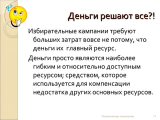 Деньги решают все?! Избирательные кампании требуют больших затрат вовсе не потому, что деньги их  главный ресурс.  Деньги просто являются наиболее гибким и относительно доступным ресурсом; средством, которое используется для компенсации недостатка других основных ресурсов. Политические технологии 