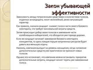 Закон убывающей эффективности Зависимость между потраченными средствами и количеством голосов, отданных за кандидата, носит нелинейный, резко затухающий характер.  Как правило, сначала кандидат  снимает голоса части своего базового электората, что требует минимальной затраты средств.  Затем происходит добор своих голосов и завоевание части колеблющихся избирателей, что обходится уже гораздо дороже.  Если же кандидат начинает завоевание базового электората конкурентов, то здесь каждая порция затраченных ресурсов будет давать все меньшую отдачу.  Наконец, кампания выходит на уровень насыщения, когда  вложение дополнительных средств уже практически не приносит новых голосов.  Однако это не означает, что кампанию можно остановить: прекратив дополнительные затраты, кандидат начнет терять уже завоеванные голоса.   Политические технологии 