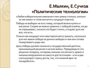 Е.Малкин, Е.Сучков «Политические технологии» «Любая избирательная кампания стоит ровно столько, сколько за нее может и готов заплатить кандидат (партия). Победа на выборах не есть товар, который можно купить в магазине. Скорее ее можно сравнить с победой в войне, когда не спрашивают, сколько это будет стоить, а отдают для нее все, что есть.  Только сам кандидат или сама партия могут решить, насколько для них важна победа на данных выборах и чем они готовы пожертвовать ради нее.  Цену победы должен назначать государственный деятель, принимающий решение о начале войны. Передоверьте это решение генералу, которому никакая численность армии и никакие вооружения не кажутся достаточными - и он в два счета разорит страну дотла, так, что никакой враг не понадобится».  Политические технологии 