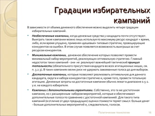 Градации избирательных кампаний В зависимости от объема денежного обеспечения можно выделить четыре градации избирательных кампаний. Необеспеченные кампании , когда денежные средства у кандидата почти отсутствуют. Выиграть такие кампании можно лишь используя по максимуму ресурс кандидат + время, либо, если время упущено, применяя «дешевые» типовые стратегии, провоцирующие конкурентов на ошибки. В этом случае появляется возможность выигрыша за счет ресурсов конкурентов.  Минимальные кампании ,  денежное обеспечение которых позволяет провести минимальный набор мероприятий, реализующих оптимальную стратегию. Главный недостаток таких кампаний - они  не  реализуют важнейший тактический  принцип тотальности   (обязательного присутствия кандидата во всех агитационных нишах, см. п. 3.2.3) .  В таких кампаниях велик риск не удержать завоеванные голоса до дня выборов. Достаточные кампании , которые позволяют реализовать оптимальную для данного кандидата, округа и набора конкурентов стратегию и, кроме того, провести тотальную агитацию. Денежные затраты на достаточные кампании обычно лежат в диапазоне 0.5-2. у.е. на каждого избирателя.  Кампании с дополнительными гарантиями.  Собственно, это та же достаточная кампания, но с расширенным  набором мероприятий, которые и обеспечивают дополнительные голоса по сравнению с достаточной кампанией. Для такого типа кампаний (в отличие от двух предыдущих) оценка стоимости теряет смысл: больше денег - больше дополнительных мероприятий и, следовательно, голосов.  Политические технологии 