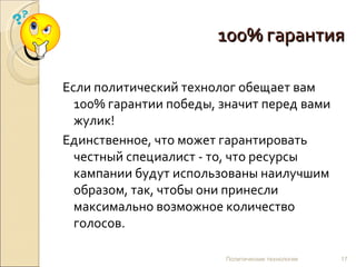 100% гарантия Если политический технолог обещает вам 100% гарантии победы, значит перед вами жулик!  Единственное, что может гарантировать честный специалист - то, что ресурсы кампании будут использованы наилучшим образом, так, чтобы они принесли максимально возможное количество голосов. Политические технологии 