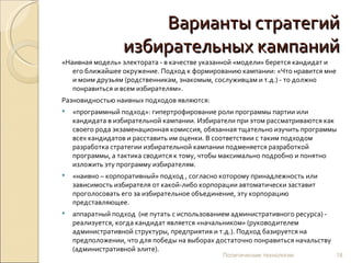 Варианты стратегий избирательных кампаний «Наивная модель» электората - в качестве указанной «модели» берется кандидат и его ближайшее окружение. Подход к формированию кампании: «Что нравится мне и моим друзьям (родственникам, знакомым, сослуживцам и т.д.) - то должно понравиться и всем избирателям».  Разновидностью наивных подходов являются: «программный подход»: гипертрофирование роли программы партии или кандидата в избирательной кампании. Избиратели при этом рассматриваются как своего рода экзаменационная комиссия, обязанная тщательно изучить программы всех кандидатов и расставить им оценки. В соответствии с таким подходом  разработка стратегии избирательной кампании подменяется разработкой программы, а тактика сводится к тому, чтобы максимально подробно и понятно изложить эту программу избирателям. «наивно – корпоративный» подход , согласно которому принадлежность или зависимость избирателя от какой-либо корпорации автоматически заставит проголосовать его за избирательное объединение, эту корпорацию представляющее. аппаратный подход  (не путать с использованием административного ресурса) - реализуется, когда кандидат является «начальником» (руководителем административной структуры, предприятия и т.д.). Подход базируется на предположении, что для победы на выборах достаточно понравиться начальству (административной элите). Политические технологии 