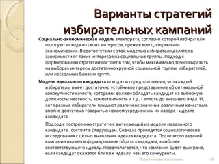 Варианты стратегий избирательных кампаний Социально-экономическая модель  электората, согласно которой избиратели голосуют исходя из своих интересов, прежде всего, социально-экономических. В соответствии с этой моделью избиратели делятся в зависимости от таких интересов на социальные группы. Подход к формированию стратегии состоит в том, чтобы максимально точно выразить на выборах интересы достаточно крупной социальной группы  избирателей, или нескольких близких групп.  Модель идеального кандидата  исходит из предположения, что каждый избиратель  имеет достаточно устойчивое представление об оптимальной совокупности качеств, которыми должен обладать кандидат на выборную должность: честность, компетентность и т.д. - вплоть до внешнего вида. И, хотя разные избиратели придают различное значение различным качествам, вполне допустимо говорить о некоем усредненном их наборе - идеале кандидата. Подход к построению стратегии, вытекающий из модели идеального кандидата,  состоит в следующем. Сначала проводятся социологические исследования с целью выявления идеала кандидата. После этого задачей кампании является формирование образа кандидата, наиболее соответствующего идеалу. Предполагается, что кампания будет выиграна, если кандидат окажется ближе к идеалу, чем его конкуренты. Политические технологии 