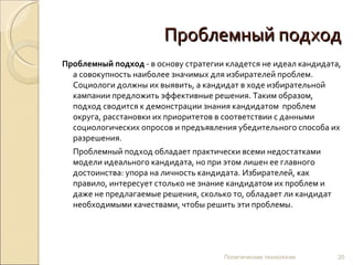 Проблемный подход Проблемный подход  - в основу стратегии кладется не идеал кандидата, а совокупность наиболее значимых для избирателей проблем. Социологи должны их выявить, а кандидат в ходе избирательной кампании предложить эффективные решения. Таким образом,  подход сводится к демонстрации знания кандидатом  проблем округа, расстановки их приоритетов в соответствии с данными социологических опросов и предъявления убедительного способа их разрешения.  Проблемный подход обладает практически всеми недостатками модели идеального кандидата, но при этом лишен ее главного достоинства: упора на личность кандидата. Избирателей, как правило, интересует столько не знание кандидатом их проблем и даже не предлагаемые решения, сколько то, обладает ли кандидат необходимыми качествами, чтобы решить эти проблемы.  Политические технологии 