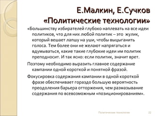 Е.Малкин, Е.Сучков «Политические технологии» «Большинству избирателей глубоко наплевать на все идеи политиков, что для них любой политик – это  жулик, который вешает лапшу на уши, чтобы выцыганить голоса. Тем более они не желают напрягаться и вдумываться, какие такие глубокие идеи им политик преподносит. И так ясно: если политик, значит врет. Поэтому необходимо выразить главное содержание кампании одной короткой и понятной фразой. Фокусировка содержания кампании в одной короткой фразе обеспечивает гораздо большую вероятность преодоления барьера отторжения, чем размазывание содержания по всевозможным «позиционированиям». Политические технологии 