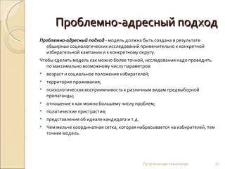 Проблемно-адресный подход Проблемно-адресный подход  - модель должна быть создана в результате обширных социологических исследований применительно к конкретной избирательной кампании и к конкретному округу.  Чтобы сделать модель как можно более точной, исследования надо проводить по максимально возможному числу параметров:  возраст и социальное положение избирателей;  территория проживания;  психологическая восприимчивость к различным видам предвыборной пропаганды;  отношение к как можно большему числу проблем;  политические пристрастия;  представления об идеале кандидата и т.д.  Чем мельче координатная сетка, которая набрасывается на избирателей, тем точнее модель.  Политические технологии 
