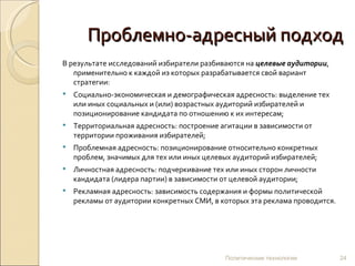 Проблемно-адресный подход В результате исследований избиратели разбиваются на  целевые аудитории , применительно к каждой из которых разрабатывается свой вариант стратегии: Социально-экономическая и демографическая адресность: выделение тех или иных социальных и (или) возрастных аудиторий избирателей и позиционирование кандидата по отношению к их интересам; Территориальная адресность: построение агитации в зависимости от территории проживания избирателей; Проблемная адресность: позиционирование относительно конкретных проблем, значимых для тех или иных целевых аудиторий избирателей; Личностная адресность: подчеркивание тех или иных сторон личности кандидата (лидера партии) в зависимости от целевой аудитории; Рекламная адресность: зависимость содержания и формы политической рекламы от аудитории конкретных СМИ, в которых эта реклама проводится. Политические технологии 