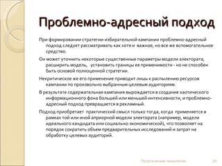 Проблемно-адресный подход При формировании стратегии избирательной кампании проблемно-адресный подход следует рассматривать как хотя и  важное, но все же вспомогательное средство.  Он может уточнить некоторые существенные параметры модели электората, расширить модель,  установить границы ее применимости - но не способен быть основой полноценной стратегии.  Некритическое же его применение приводит лишь к распылению ресурсов кампании по произвольно выбранным целевым аудиториям.  В результате содержательная кампания вырождается в создание хаотического информационного фона большей или меньшей интенсивности, и проблемно-адресный подход превращается в рекламный. Подход приобретает  практический смысл только тогда, когда  применяется в рамках той или иной априорной модели электората (например, модели идеального кандидата или социально-экономической), что позволяет на порядок сократить объем предварительных исследований и затрат на обработку целевых аудиторий.  Политические технологии 