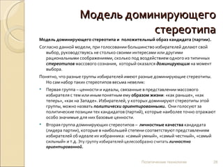 Модель доминирующего стереотипа Модель доминирующего стереотипа и  положительный образ кандидата (партии). Согласно данной модели, при голосовании большинство избирателей делают свой выбор, руководствуясь не столько своими интересами или другими рациональными соображениями, сколько под воздействием одного из типичных  стереотипов   массового сознания,  который оказался  доминирующим  на момент выбора.  Понятно, что разные группы избирателей имеют разные доминирующие стереотипы. Но сам набор таких стереотипов весьма невелик: Первая группа – ценности и идеалы, связанные в представлении массового избирателя с тем или иным понятным ему  образом жизни : «как раньше», «как теперь», «как на Западе». Избирателей, у которых доминируют стереотипы этой группы, можно назвать  политически ориентированными.   Они голосуют за политические позиции тех кандидатов (партий), которые наиболее точно отражают особо значимые для них базовые ценности.  Вторая группа доминирующих стереотипов –  личностные качества  кандидата (лидера партии), которые в наибольшей степени соответствуют представлениям избирателей об идеале их избранника: «самый умный», «самый честный», «самый сильный» и т.д.  Эту группу избирателей целесообразно считать  личностно ориентированной. Политические технологии 