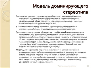 Модель доминирующего стереотипа Подход к построению стратегии, который вытекает из описанной модели, требует от кандидата (партии) сформировать в ходе выборов яркий  положительный образ ,  соответствующий доминирующему стереотипу достаточно большой группы избирателей.  В таком понимании между понятиями «доминирующий стереотип» и «положительный образ» существует однозначное соответствие.  За каждым положительным образом стоит свой  базовый электорат  -  группа избирателей, под доминирующий стереотип которых «попадает» данный положительный образ. Соответственно, можно говорить, что положительные образы кандидатов (партий) также делятся на политически ориентированные (базовый электорат образа принадлежит к политически ориентированной группе избирателей) и личностно ориентированные (базовый электорат входит в личностно ориентированную группу). Модель доминирующего стереотипа  охватывает и  случай  негативной мотивировки; когда избиратель совершает выбор по принципу: «голосую не за того, кто лучше, а против того, кто хуже». И в этом случае выбор определяет тот или иной доминирующий стереотип: избиратель не приемлет либо личность  кандидата (лидера партии); либо образ жизни (систему ценностей), который он олицетворяет.  Политические технологии 