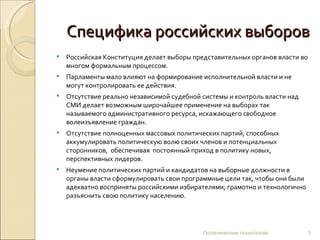 Специфика российских выборов Российская Конституция делает выборы представительных органов власти во многом формальным процессом.  Парламенты мало влияют на формирование исполнительной власти и не могут контролировать ее действия.  Отсутствие реально независимой судебной системы и контроль власти над СМИ делает возможным широчайшее применение на выборах так называемого административного ресурса, искажающего свободное волеизъявление граждан. Отсутствие полноценных массовых политических партий, способных аккумулировать политическую волю своих членов и потенциальных сторонников,  обеспечивая  постоянный приход в политику новых, перспективных лидеров. Неумение политических партий и кандидатов на выборные должности в органы власти сформулировать свои программные цели так, чтобы они были адекватно восприняты российскими избирателями; грамотно и технологично разъяснить свою политику населению. Политические технологии 