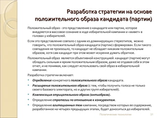 Разработка стратегии на основе положительного образа кандидата (партии) Положительный образ - это представление о кандидате или партии, которое внедряется в массовое сознание в ходе избирательной кампании и «живет» в головах у избирателей.  Если это представление совпало с одним из доминирующих стереотипов,  можно говорить, что положительный образ кандидата (партии) сформирован. Если такого совпадения не произошло, то кандидат не обладает никаким положительным образом, хотя сам кандидат при этом может искренне думать обратное. Положительный образ  является объективной конструкцией: кандидат (партия) могут обладать сильным и ярким положительным образом, даже не отдавая себе в этом отчет, и не понимая, как следует использовать свой образ в избирательной кампании.  Разработка стратегии включает: Определение  конкретного  положительного образа  кандидата. Расширение положительного образа  (с тем, чтобы получить голоса не только своего базового электората, но и других групп избирателей). Компенсация отрицательного образа (антиобраза). Определение  стратегии по отношению к конкурентам . Определение  агитационных тем  кампании, посредством которых ее содержание, разработанное на четырех предыдущих этапах, будет доноситься до избирателей. Политические технологии 