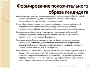 Формирование положительного образа кандидата «Исходным материалом» для формирования положительного образа с одной стороны, является кандидат: его реальная личность, биография, политические убеждения (если таковые имеются).  С другой стороны – избиратели; точнее – набор стереотипов избирателей, проявляющийся при голосовании, и набор номинаций (типажей)  положительного образа, за которыми стоят реальные базовые электораты.  Сформировать образ – значит «наложить» кандидата на избирателей: определить, какому из стандартных типажей в наибольшей степени соответствует его личность и биография.  Положительным образом кандидата ни в коей мере не являются личные качества, типа:  молодой, современный, продвинутый, энергичный, симпатичный:  а также принадлежность кандидата к  «своим» : из нашего города, с нашего завода, «свой в доску» и т.д .   Если у кандидата ничего нет за душой, кроме того, что он «молодой» и  «свой в доску», то и голосов не будет. Зато перечисленные качества очень хорошо подходят для расширения образа. Если кандидат, например «успешный предприниматель», то, что он еще и молод, и проживает в нашем районе, может значительно увеличить количество его голосов. Политические технологии 