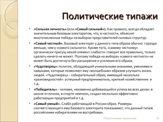 Политические типажи «Сильная личность» ( или  «Самый сильный»).  Как правило, всегда обладает значительным базовым электоратом, что, в частности, объяснят многочисленные победы на выборах представителей силовых структур. «Самый честный».  Базовый электорат у данного типа образа обычно  гораздо меньше, чем у «самого сильного». Кроме того, «самому честному» органически присущ некий элемент слабости: говорит все правильно, только сделать ничего не может. Поэтому победа на выборах «самого честного» не может быть достигнута без расширения и усиления его образа. «Чудотворец»:  политик, обладающий уникальными знаниями, умениями и навыками, которые позволяют ему «волшебным» образом улучшить жизнь людей. «Чудотворец» - собирательный образ, имеющий несколько «разновидностей»: успешный предприниматель; крепкий хозяйственник  и т.д. «Победитель»  - человек, неизменно добивающийся успеха во всех делах: в школе отличник, в спорте чемпион, создал несколько эффективно работающих предприятий и т.д.  «Самый умный».  Слабо работающий в России образ. Размеры соответствующего ему базового электората показывают, что данный типаж российскими избирателями не востребован.  Политические технологии 