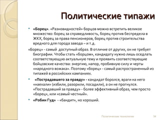 Политические типажи «Борец» . «Разновидностей» борцов можно встретить великое множество: борец за справедливость, борец против беспредела в ЖКХ, борец за права пенсионеров, борец против строительства вредного для города завода – и т.д.  «Борец» - самый  доступный образ. В отличие от других, он не требует биографии. Чтобы стать «борцом», кандидату нужно лишь оседлать соответствующую актуальную тему и проявить соответствующие бойцовские качества: энергию, напор, пробивную силу и черты «народного вожака». Поэтому «борец» - самый распространенный из типажей в российских кампаниях.      «Пострадавшего за правду» -  кандидат боролся, враги на него «наехали» (избили, разорили, посадили), а он не прогнулся. «Пострадавший за правду» - более эффективный образ, чем просто «борец», или «самый честный».  «Робин Гуд»   - «бандит», но хороший. Политические технологии 