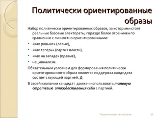 Политически ориентированные образы Набор политически ориентированных образов, за которыми стоят реальные базовые электораты, гораздо более ограничен по сравнению с личностно ориентированными: «как раньше» (левые),  «как теперь» (партия власти),  «как на западе» (правые), национализм.  Обязательным условием для формирования политически ориентированного образа является поддержка кандидата соответствующей партией. Д В своей кампании кандидат  должен использовать  типовую стратегию  отождествления  себя с партией. Политические технологии 